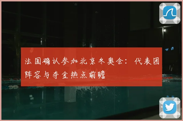 法国确认参加北京冬奥会：代表团阵容与夺金热点前瞻