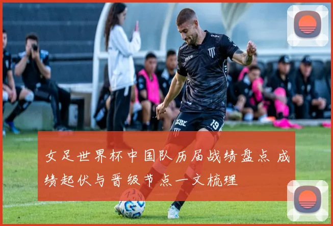 女足世界杯中国队历届战绩盘点 成绩起伏与晋级节点一文梳理