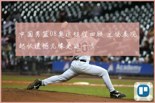 中国男篮08奥运征程回顾 主场表现起伏遗憾无缘更进一步