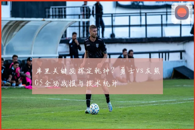 库里关键发挥定乾坤？勇士vs灰熊G5全场战报与技术统计
