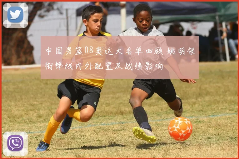 中国男篮08奥运大名单回顾 姚明领衔锋线内外配置及战绩影响