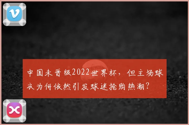 中国未晋级2022世界杯，但主场球衣为何依然引发球迷抢购热潮？