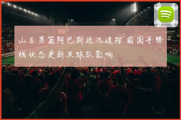 山东男篮阿巴斯近况追踪 前国手锋线状态更新及球队影响