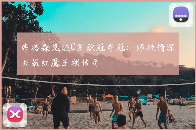 弗格森见证C罗欧冠夺冠：师徒情深共筑红魔王朝传奇