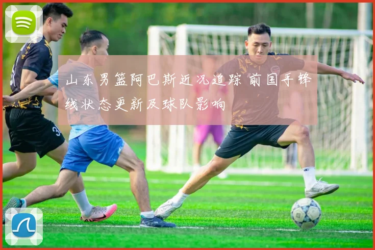 山东男篮阿巴斯近况追踪 前国手锋线状态更新及球队影响